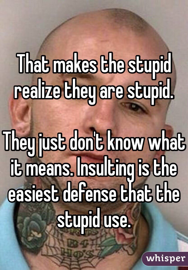

That makes the stupid realize they are stupid.

They just don't know what it means. Insulting is the easiest defense that the stupid use.


