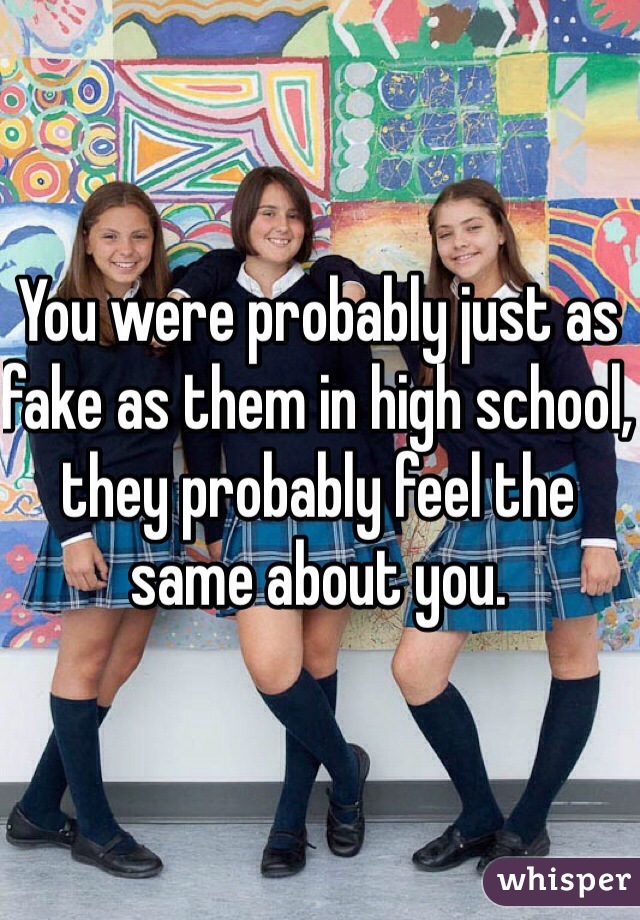 You were probably just as fake as them in high school, they probably feel the same about you. 