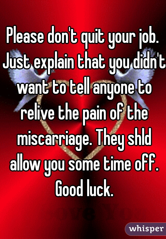 Please don't quit your job. Just explain that you didn't want to tell anyone to relive the pain of the miscarriage. They shld allow you some time off. Good luck.