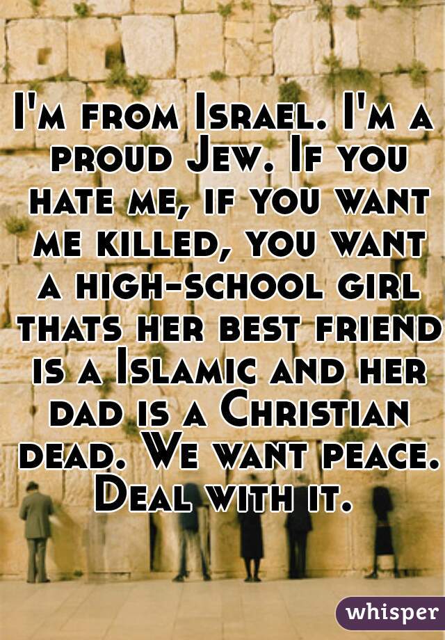 I'm from Israel. I'm a proud Jew. If you hate me, if you want me killed, you want a high-school girl thats her best friend is a Islamic and her dad is a Christian dead. We want peace. Deal with it. 