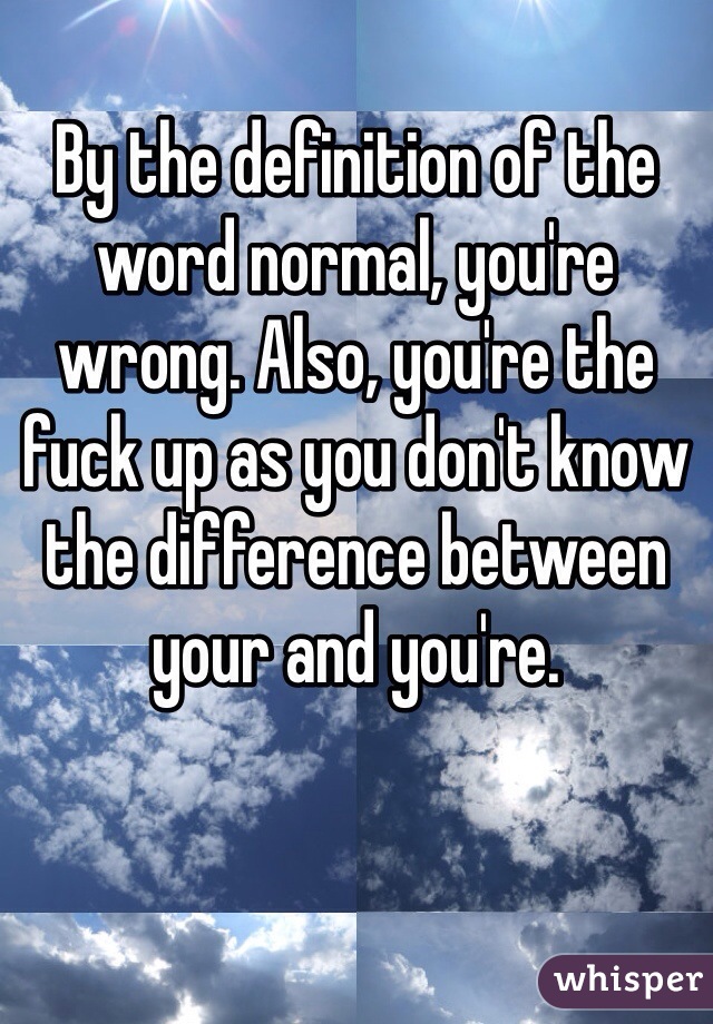 By the definition of the word normal, you're wrong. Also, you're the fuck up as you don't know the difference between your and you're. 