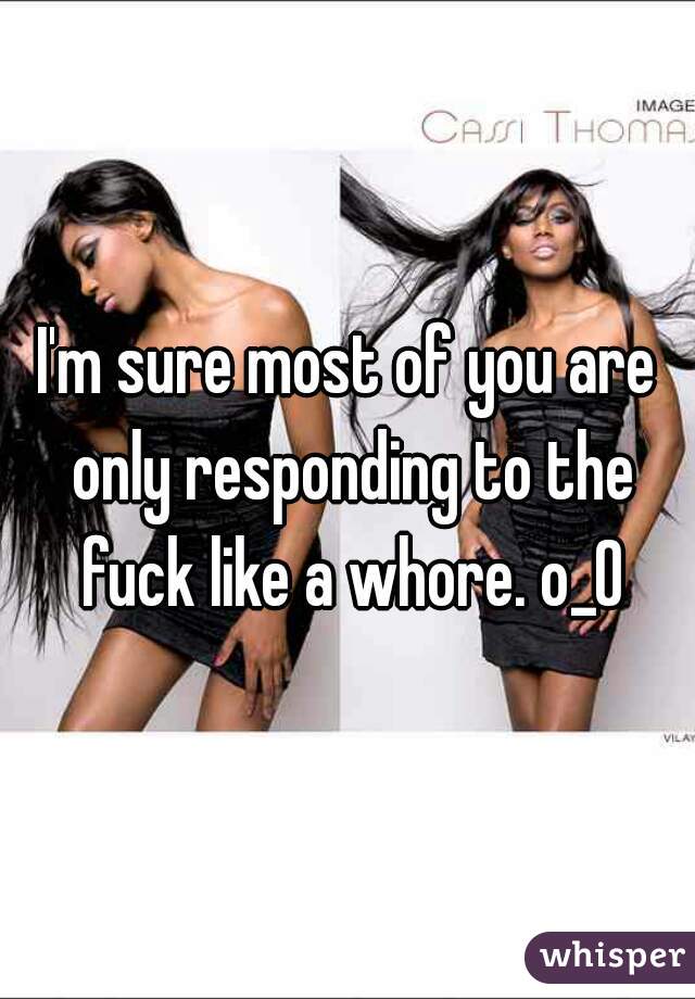 I'm sure most of you are only responding to the fuck like a whore. o_O