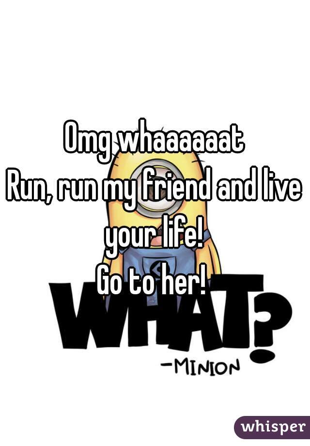 Omg whaaaaaat
Run, run my friend and live your life! 
Go to her! 