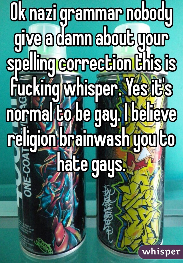 Ok nazi grammar nobody give a damn about your spelling correction this is fucking whisper. Yes it's normal to be gay. I believe religion brainwash you to hate gays. 