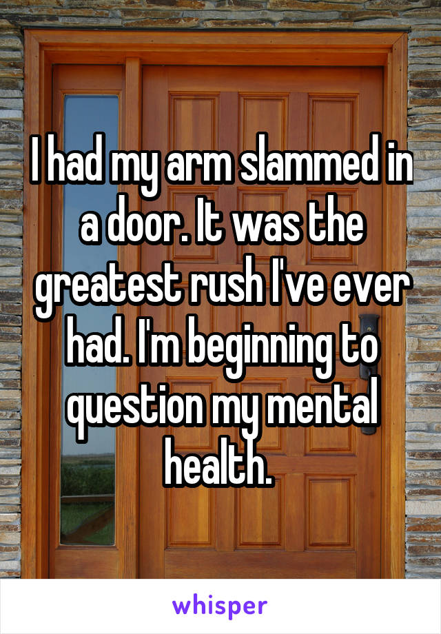 I had my arm slammed in a door. It was the greatest rush I've ever had. I'm beginning to question my mental health. 