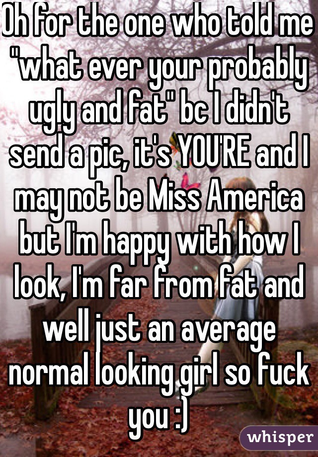 Oh for the one who told me "what ever your probably ugly and fat" bc I didn't send a pic, it's YOU'RE and I may not be Miss America but I'm happy with how I look, I'm far from fat and well just an average normal looking girl so fuck you :) 
