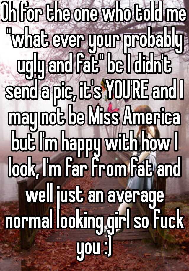 Oh for the one who told me "what ever your probably ugly and fat" bc I didn't send a pic, it's YOU'RE and I may not be Miss America but I'm happy with how I look, I'm far from fat and well just an average normal looking girl so fuck you :) 
