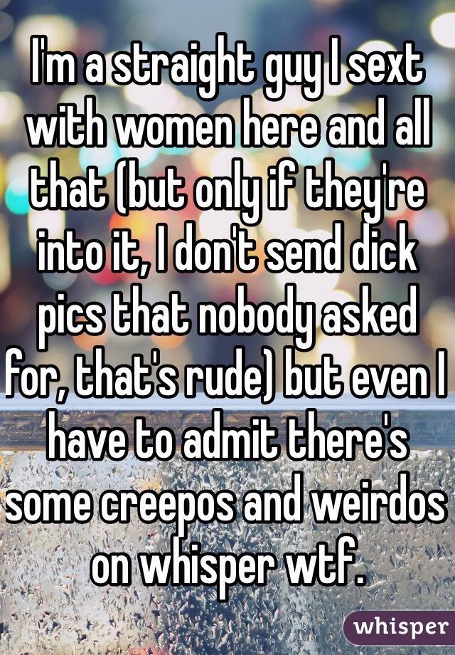 I'm a straight guy I sext with women here and all that (but only if they're into it, I don't send dick pics that nobody asked for, that's rude) but even I have to admit there's some creepos and weirdos on whisper wtf.
