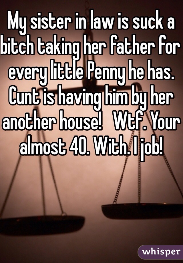 My sister in law is suck a bitch taking her father for every little Penny he has.  Cunt is having him by her another house!   Wtf. Your almost 40. With. I job!
