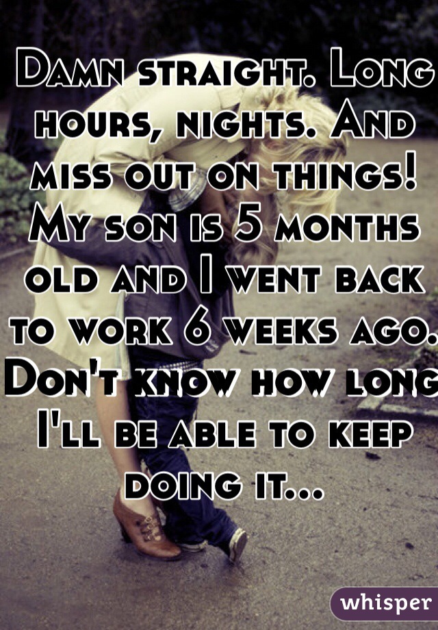 Damn straight. Long hours, nights. And miss out on things! My son is 5 months old and I went back to work 6 weeks ago. Don't know how long I'll be able to keep doing it...