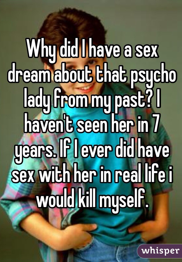 Why did I have a sex dream about that psycho lady from my past? I haven't seen her in 7 years. If I ever did have sex with her in real life i would kill myself.
