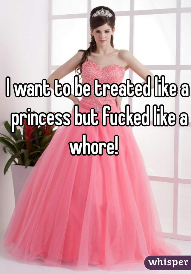 I want to be treated like a princess but fucked like a whore!   