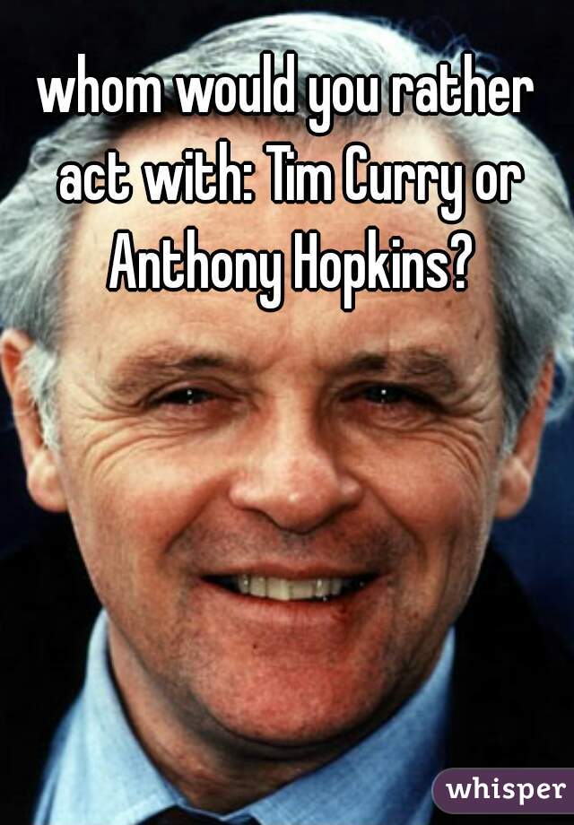 whom would you rather act with: Tim Curry or Anthony Hopkins?