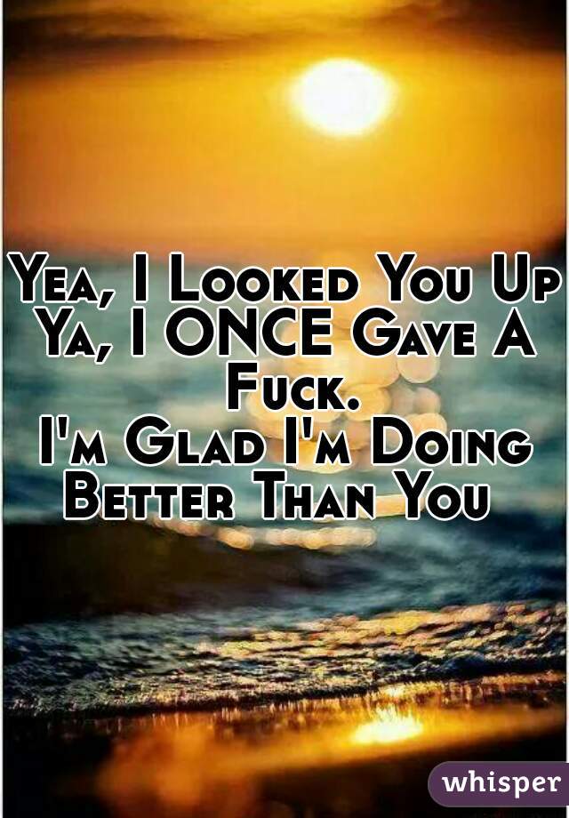 Yea, I Looked You Up
Ya, I ONCE Gave A Fuck.
I'm Glad I'm Doing Better Than You  