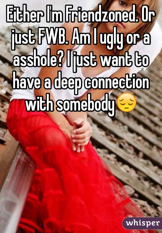 Either I'm Friendzoned. Or just FWB. Am I ugly or a asshole? I just want to have a deep connection with somebody😔