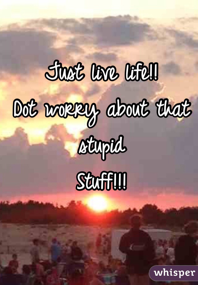 Just live life!!
Dot worry about that stupid 
Stuff!!!