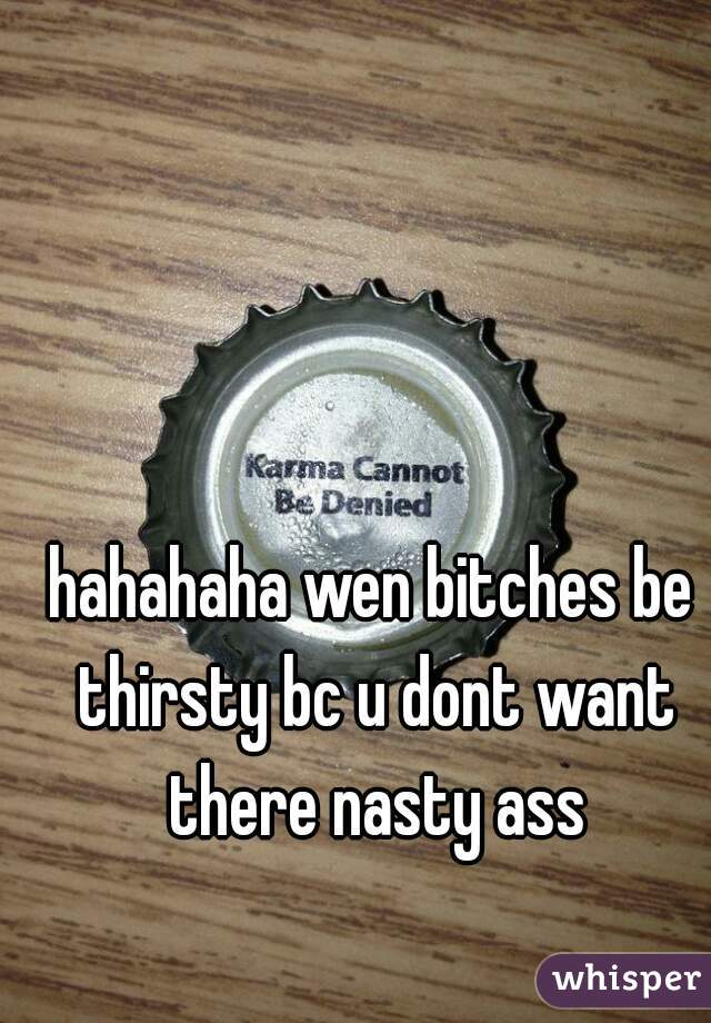 hahahaha wen bitches be thirsty bc u dont want there nasty ass