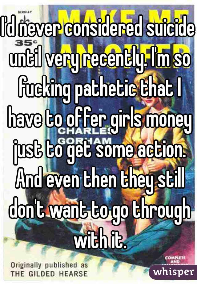 I'd never considered suicide until very recently. I'm so fucking pathetic that I have to offer girls money just to get some action. And even then they still don't want to go through with it.