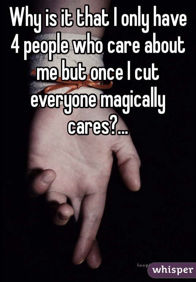 Why is it that I only have 4 people who care about me but once I cut everyone magically cares?...