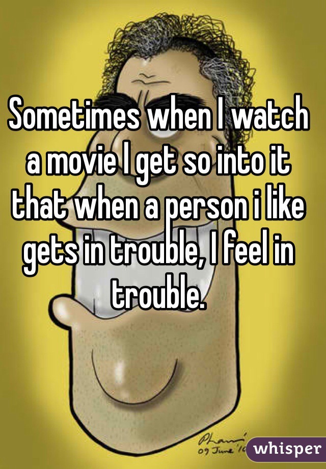 Sometimes when I watch a movie I get so into it that when a person i like  gets in trouble, I feel in trouble.