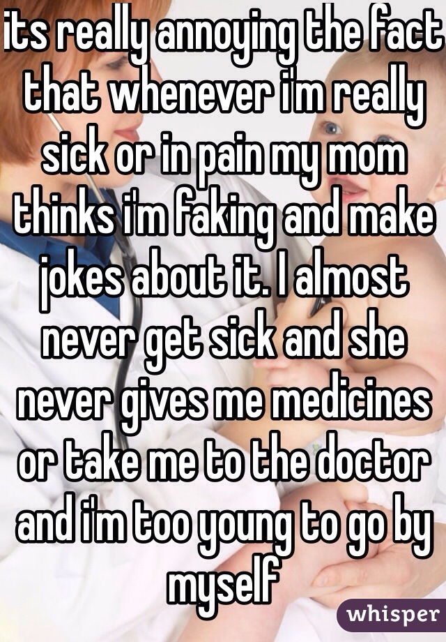 its really annoying the fact that whenever i'm really sick or in pain my mom thinks i'm faking and make jokes about it. I almost never get sick and she never gives me medicines or take me to the doctor and i'm too young to go by myself