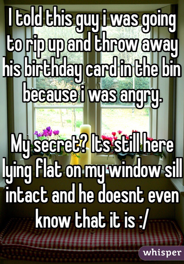 I told this guy i was going to rip up and throw away his birthday card in the bin because i was angry.

My secret? Its still here lying flat on my window sill intact and he doesnt even know that it is :/