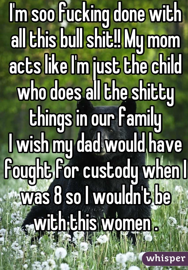 I'm soo fucking done with all this bull shit!! My mom acts like I'm just the child who does all the shitty things in our family 
I wish my dad would have fought for custody when I was 8 so I wouldn't be with this women .