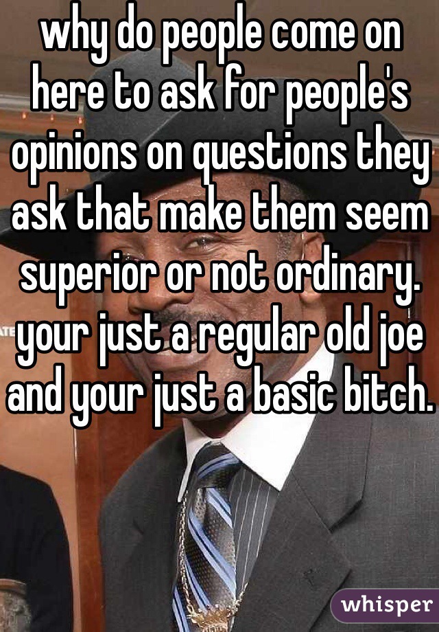 why do people come on here to ask for people's opinions on questions they ask that make them seem superior or not ordinary. your just a regular old joe and your just a basic bitch.