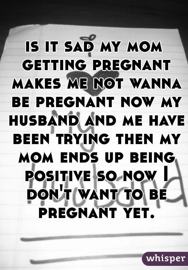 is it sad my mom getting pregnant makes me not wanna be pregnant now my husband and me have been trying then my mom ends up being positive so now I don't want to be pregnant yet.