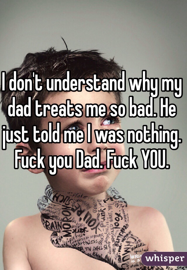 I don't understand why my dad treats me so bad. He just told me I was nothing. Fuck you Dad. Fuck YOU. 