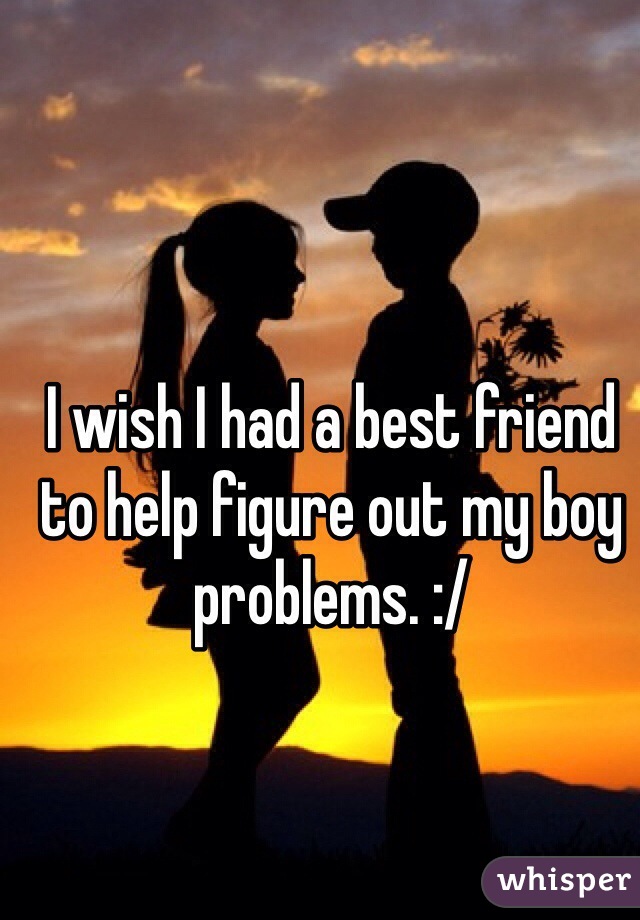 I wish I had a best friend to help figure out my boy problems. :/ 