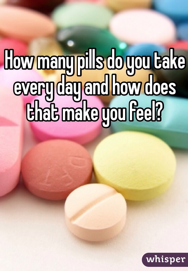 How many pills do you take every day and how does that make you feel?