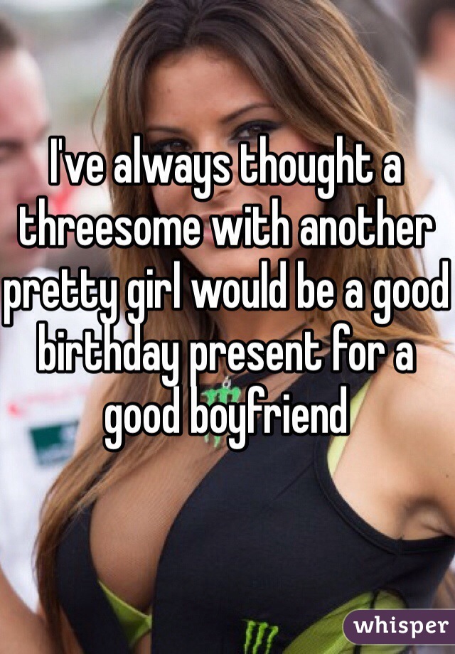 I've always thought a threesome with another pretty girl would be a good birthday present for a good boyfriend