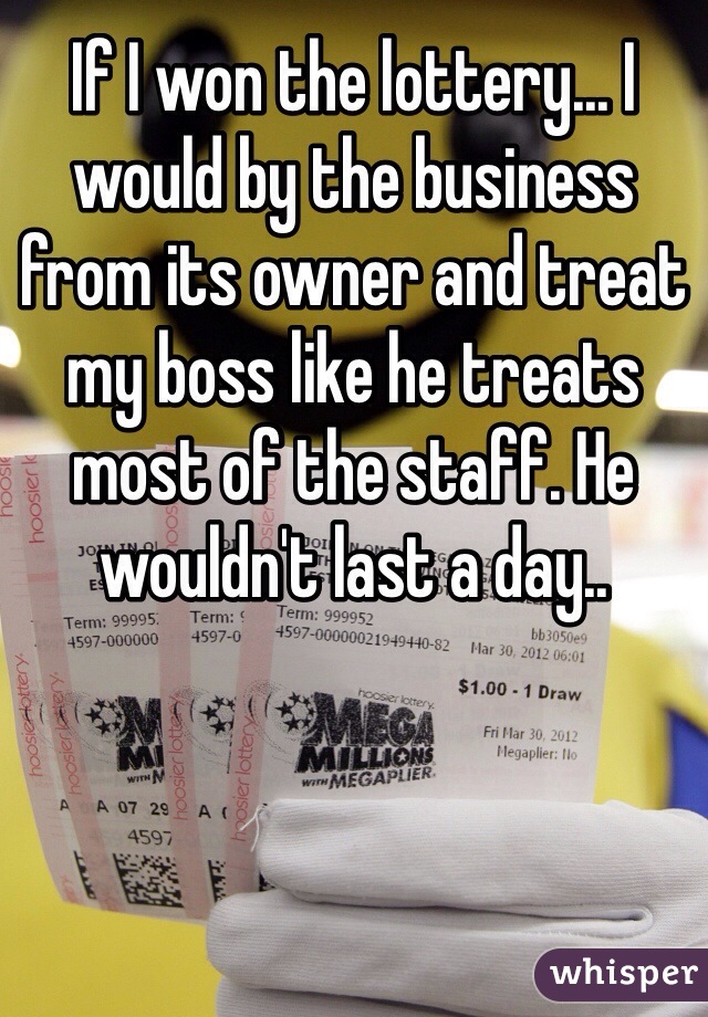 If I won the lottery... I would by the business from its owner and treat my boss like he treats most of the staff. He wouldn't last a day.. 