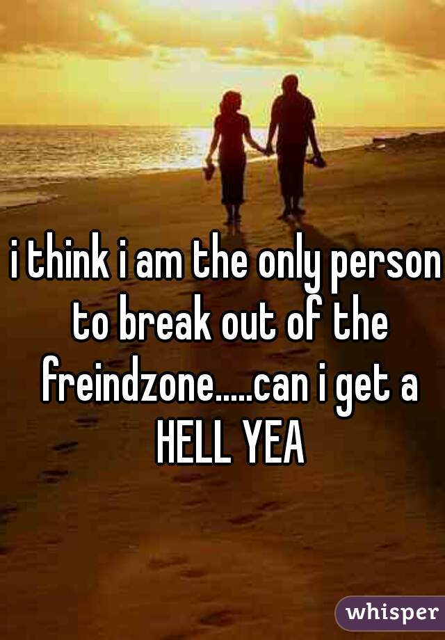 i think i am the only person to break out of the freindzone.....can i get a HELL YEA
