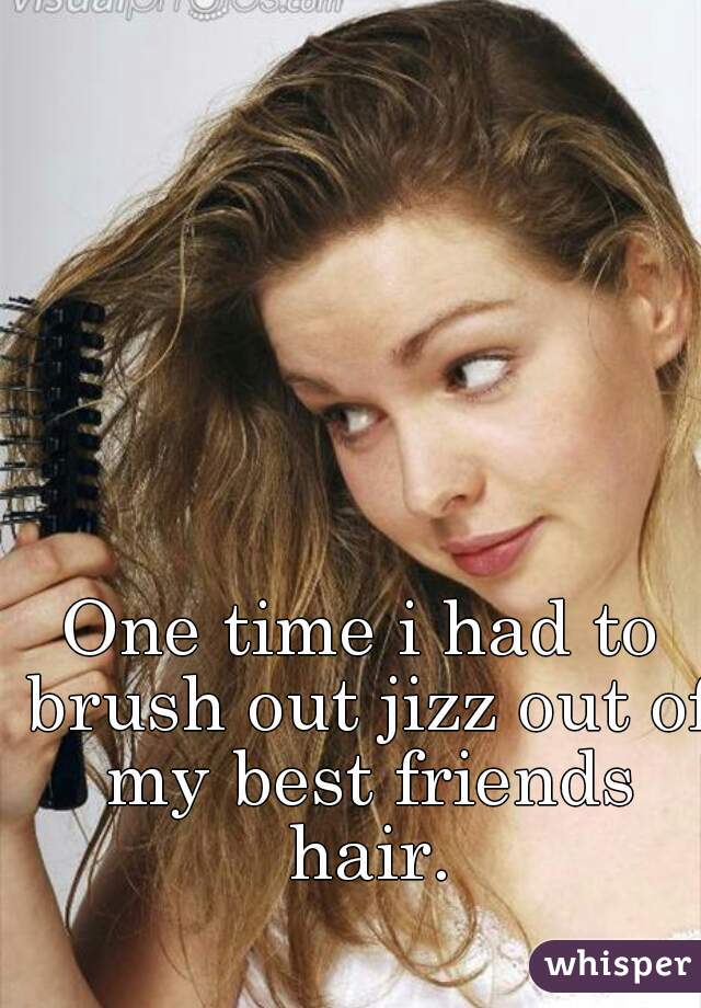One time i had to brush out jizz out of my best friends hair.