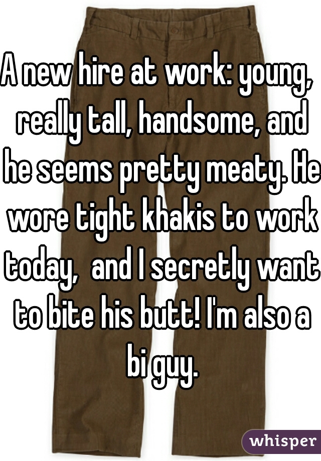 A new hire at work: young,  really tall, handsome, and he seems pretty meaty. He wore tight khakis to work today,  and I secretly want to bite his butt! I'm also a bi guy.