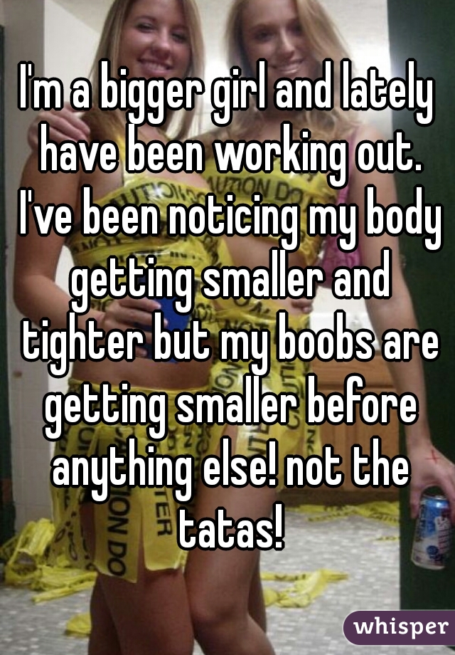 I'm a bigger girl and lately have been working out. I've been noticing my body getting smaller and tighter but my boobs are getting smaller before anything else! not the tatas!