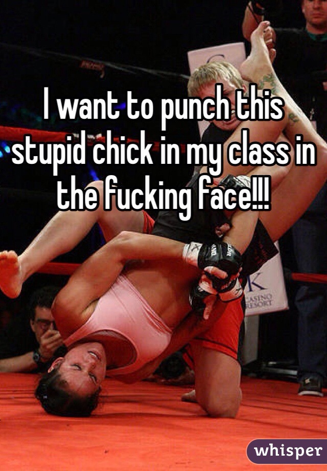 I want to punch this stupid chick in my class in the fucking face!!! 