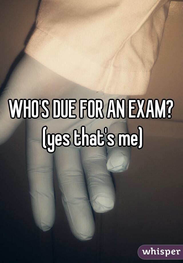 WHO'S DUE FOR AN EXAM? (yes that's me)