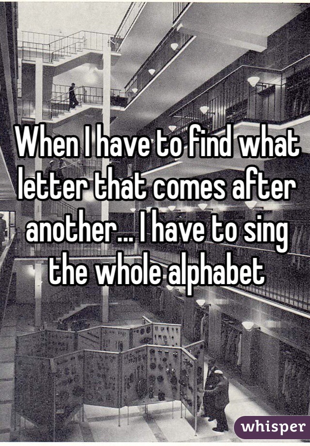 When I have to find what letter that comes after another... I have to sing the whole alphabet