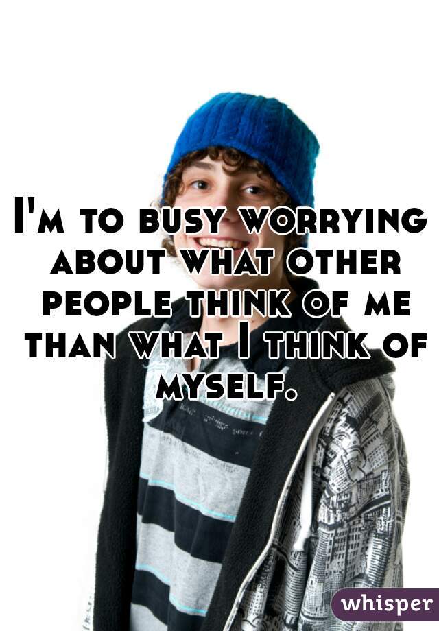 I'm to busy worrying about what other people think of me than what I think of myself.