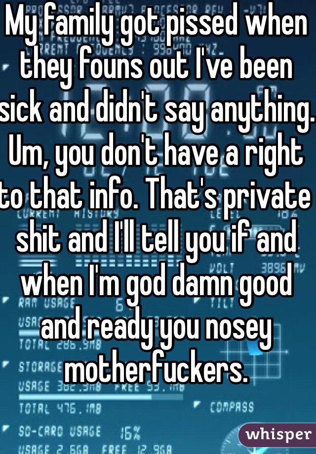 My family got pissed when they founs out I've been sick and didn't say anything. Um, you don't have a right to that info. That's private shit and I'll tell you if and when I'm god damn good and ready you nosey motherfuckers. 