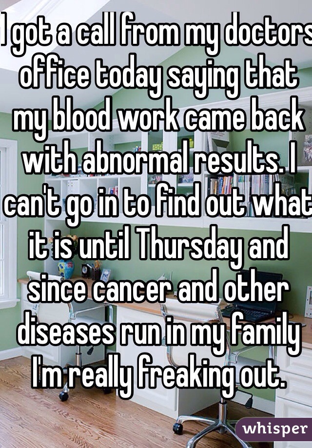 I got a call from my doctors office today saying that my blood work came back with abnormal results. I can't go in to find out what it is until Thursday and since cancer and other diseases run in my family I'm really freaking out. 
