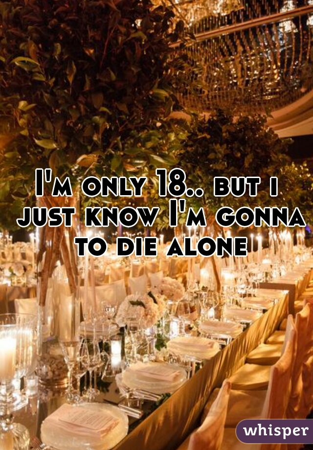I'm only 18.. but i just know I'm gonna to die alone