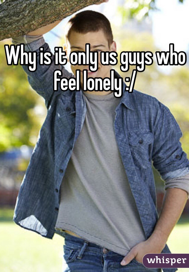 Why is it only us guys who feel lonely :/
