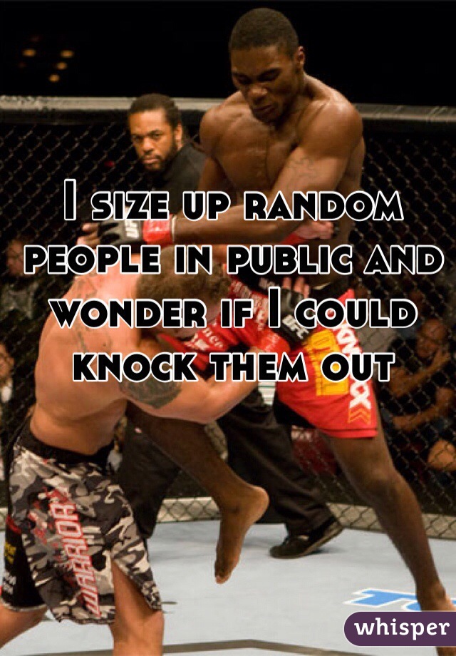 I size up random people in public and wonder if I could knock them out