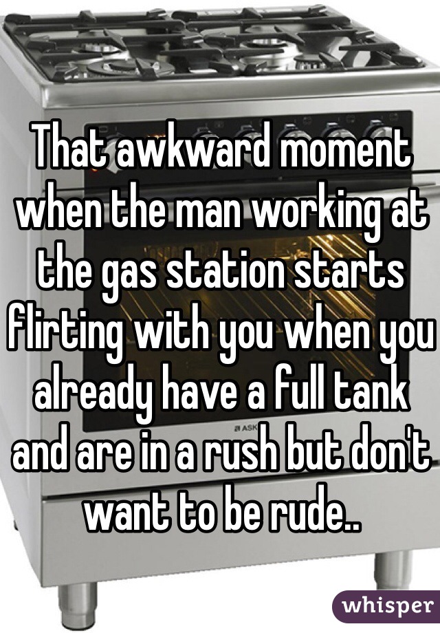That awkward moment when the man working at the gas station starts flirting with you when you already have a full tank and are in a rush but don't want to be rude..