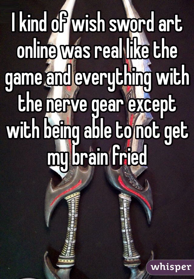 I kind of wish sword art online was real like the game and everything with the nerve gear except with being able to not get my brain fried
