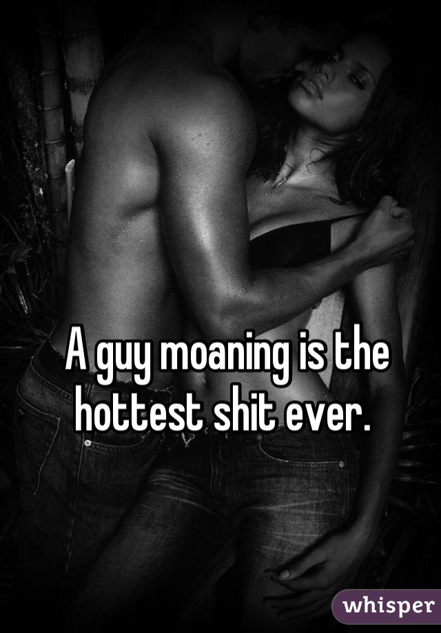 A guy moaning is the hottest shit ever. 